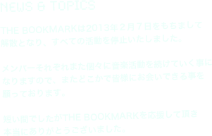 News & Topics

THE BOOKMARKは2013年２月７日をもちまして
解散となり、すべての活動を停止いたしました。

メンバーそれぞれまた個々に音楽活動を続けていく事に
なりますので、またどこかで皆様にお会いできる事を
願っております。

短い間でしたがTHE BOOKMARKを応援して頂き
本当にありがとうございました。
